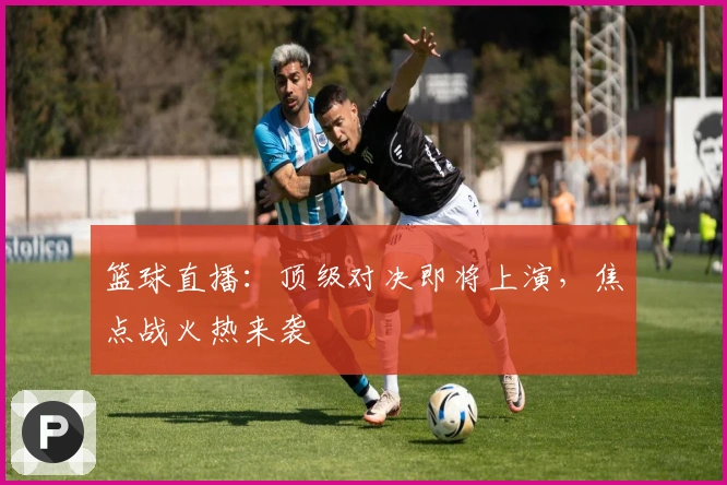 篮球直播：顶级对决即将上演，焦点战火热来袭