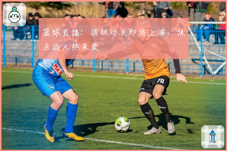 篮球直播:顶级对决即将上演,焦点战火热来袭