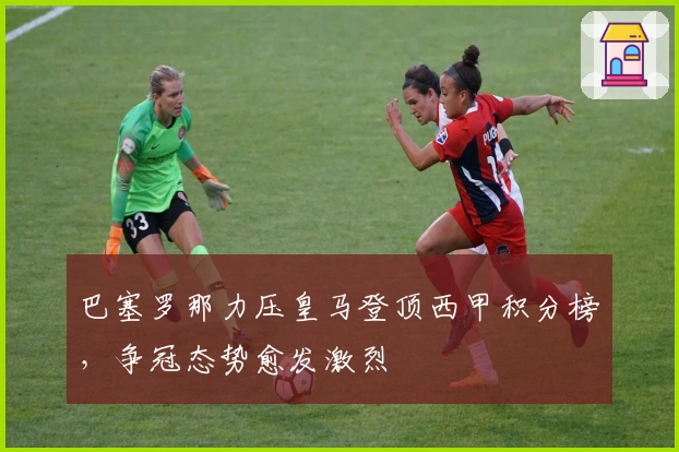 巴塞罗那力压皇马登顶西甲积分榜，争冠态势愈发激烈