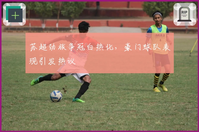 苏超劲旅争冠白热化，豪门球队表现引发热议