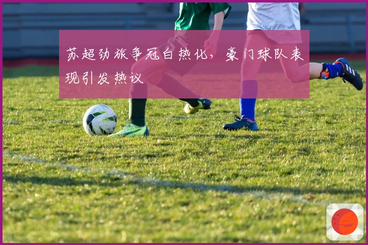 苏超劲旅争冠白热化,豪门球队表现引发热议