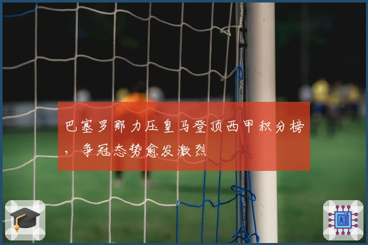 巴塞罗那力压皇马登顶西甲积分榜，争冠态势愈发激烈
