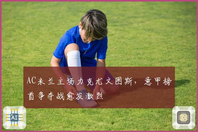 AC米兰主场力克尤文图斯，意甲榜首争夺战愈发激烈