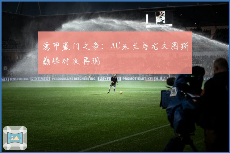 意甲豪门之争:AC米兰与尤文图斯巅峰对决再现